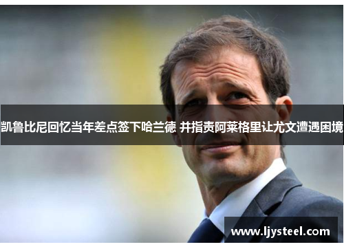 凯鲁比尼回忆当年差点签下哈兰德 并指责阿莱格里让尤文遭遇困境 凯鲁比尼回忆当年差点签下哈兰德 并指责阿莱格里让尤文遭遇困境