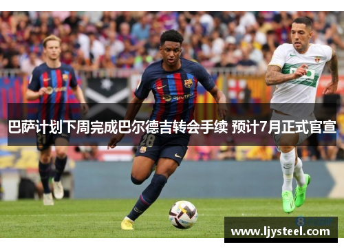 巴萨计划下周完成巴尔德吉转会手续 预计7月正式官宣 巴萨计划下周完成巴尔德吉转会手续 预计7月正式官宣