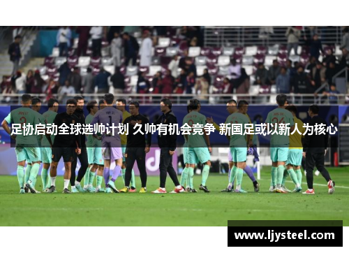 足协启动全球选帅计划 久帅有机会竞争 新国足或以新人为核心 足协启动全球选帅计划 久帅有机会竞争 新国足或以新人为核心